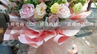 生鲜电商“520”鲜花热销，“浪漫经济”升温、鲜花