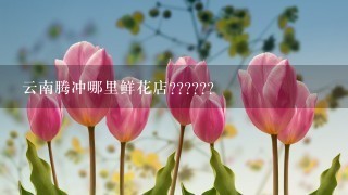 云南腾冲哪里鲜花店??????