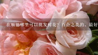 在顺德哪里可以批发鲜花？百合之类的，最好是在容桂附近