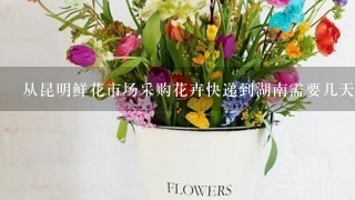 从昆明鲜花市场采购花卉快递到湖南需要几天时间？