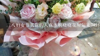 三八妇女节买花的人真多啊晓晓花屋运来745只鲜花一