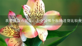 我想做花卉批发，去全国哪个市场进货比较便宜。