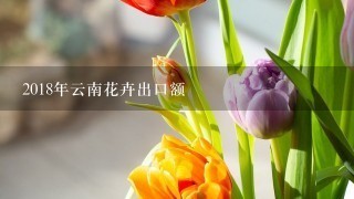 2018年云南花卉出口额