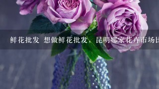 鲜花批发 想做鲜花批发，昆明哪家花卉市场比较好?