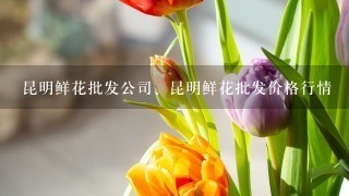 昆明鲜花批发公司、昆明鲜花批发价格行情