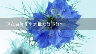 现在做鲜花生意批发好不好？