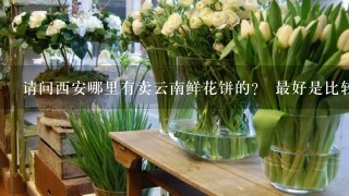 请问西安哪里有卖云南鲜花饼的？ 最好是比较正宗的，谢谢。