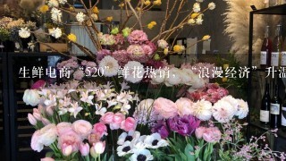 生鲜电商“520”鲜花热销，“浪漫经济”升温、鲜花