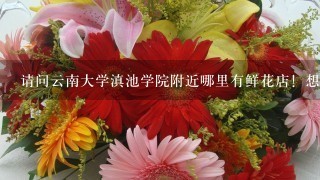 请问云南大学滇池学院附近哪里有鲜花店！想要买鲜花