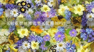 买鲜花摆地摊需要买保鲜剂吗？