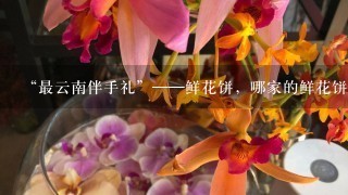 “最云南伴手礼”——鲜花饼，哪家的鲜花饼最好吃？