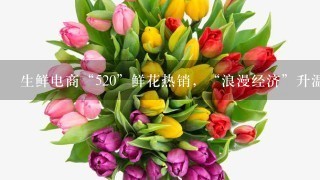 生鲜电商“520”鲜花热销，“浪漫经济”升温、鲜花