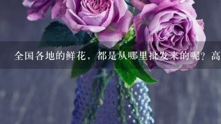 全国各地的鲜花，都是从哪里批发来的呢？高档花卉，进口花，进花渠道在哪里。