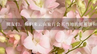 朋友们，你们来云南旅行会买当地的鲜花饼和鲜花吗？