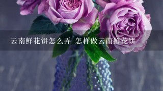 云南鲜花饼怎么弄 怎样做云南鲜花饼