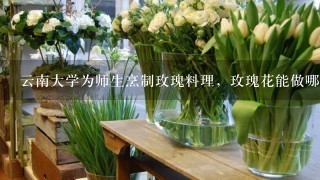 云南大学为师生烹制玫瑰料理，玫瑰花能做哪些美食？