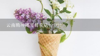 云南腾冲哪里鲜花店??????