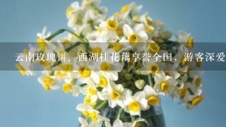 云南玫瑰饼、西湖桂花藕享誉全国，游客深爱的鲜花美食还有哪些？