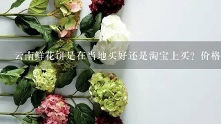 云南鲜花饼是在当地买好还是淘宝上买？价格哪里买更便宜？当地买要去哪里买？