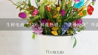 生鲜电商“520”鲜花热销，“浪漫经济”升温、鲜花