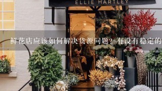 鲜花店应该如何解决货源问题？有没有稳定的云南鲜花批发公司？