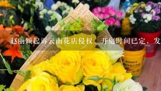 赵丽颖起诉云南花店侵权，开庭时间已定，发生了什么