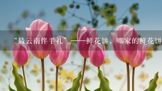 “最云南伴手礼”——鲜花饼，哪家的鲜花饼最好吃？