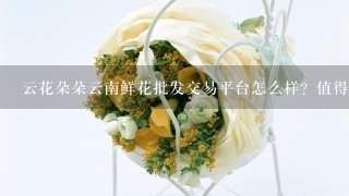 云花朵朵云南鲜花批发交易平台怎么样？值得选择吗？