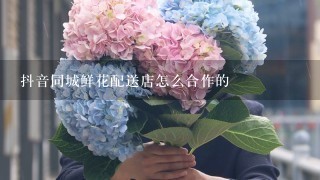 抖音同城鲜花配送店怎么合作的