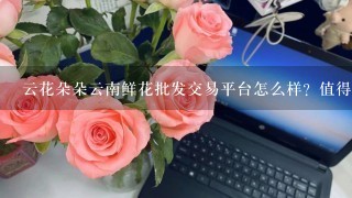 云花朵朵云南鲜花批发交易平台怎么样？值得选择吗？