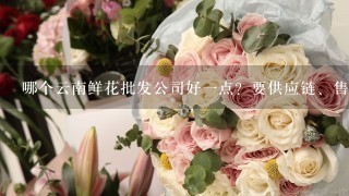 哪个云南鲜花批发公司好1点？要供应链、售后完善1点的