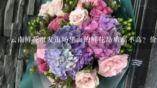 云南鲜花批发市场里面的鲜花品质高不高？价格贵吗