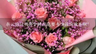 在云南昆明开个鲜花店要多少钱的成本啊！