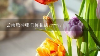 云南腾冲哪里鲜花店??????