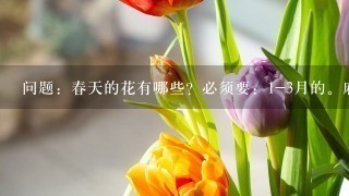 问题：春天的花有哪些？必须要：1-3月的。麻烦再问1下：水仙花、百合花、迎春花是不是春天的花？