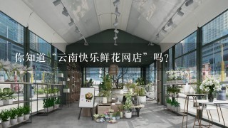 你知道“云南快乐鲜花网店”吗？