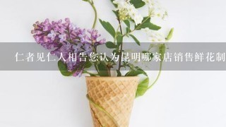 仁者见仁人相告您认为昆明哪家店销售鲜花制品比较好卖