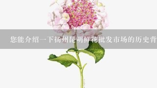 您能介绍一下扬州昆明鲜花批发市场的历史背景和发展历程吗