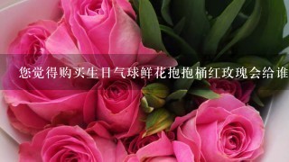 您觉得购买生日气球鲜花抱抱桶红玫瑰会给谁带来快乐与感动