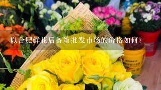 以合肥鲜花后备箱批发市场的价格如何?