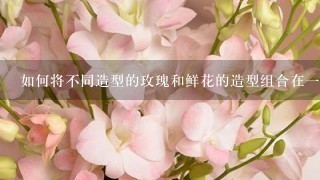 如何将不同造型的玫瑰和鲜花的造型组合在一起?